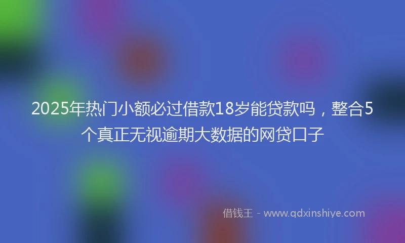 2025年热门小额必过借款18岁能贷款吗，整合5个真正无视逾期大数据的网贷口子