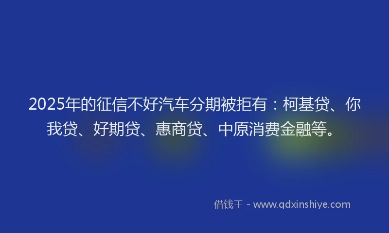 2025年的征信不好汽车分期被拒有：柯基贷、你我贷、好期贷、惠商贷、中原消费金融等。