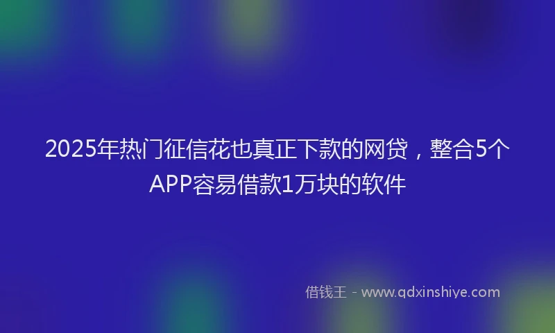 2025年热门征信花也真正下款的网贷，整合5个APP容易借款1万块的软件