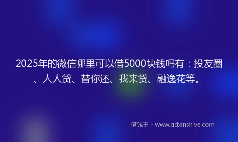 2025年的微信哪里可以借5000块钱吗有：投友圈、人人贷、替你还、我来贷、融逸花等。