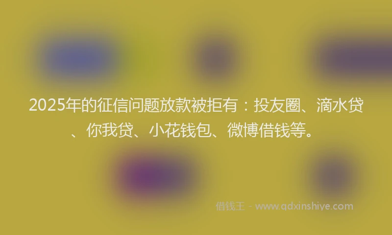 2025年的征信问题放款被拒有：投友圈、滴水贷、你我贷、小花钱包、微博借钱等。