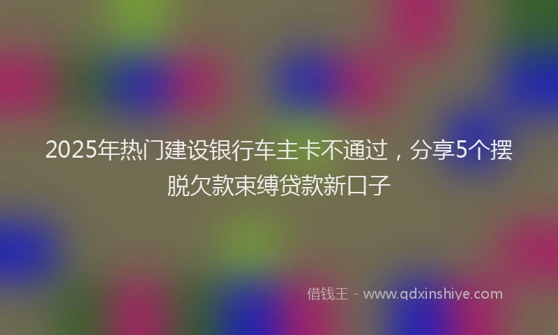 2025年热门建设银行车主卡不通过，分享5个摆脱欠款束缚贷款新口子