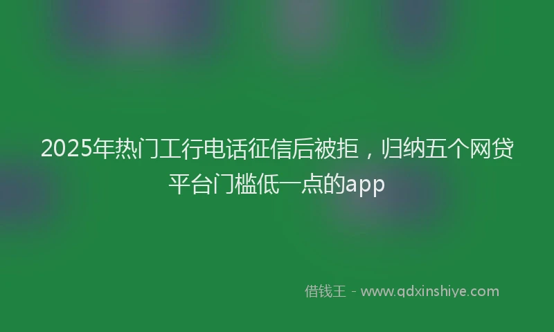 2025年热门工行电话征信后被拒，归纳五个网贷平台门槛低一点的app