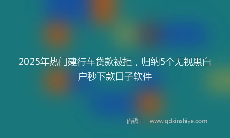 2025年热门建行车贷款被拒，归纳5个无视黑白户秒下款口子软件