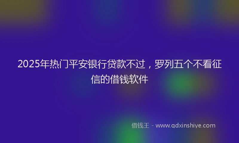 2025年热门平安银行贷款不过，罗列五个不看征信的借钱软件