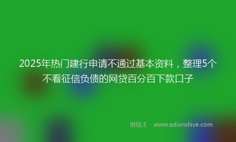 2025年热门建行申请不通过基本资料，整理5个不看征信负债的网贷百分百下款口子