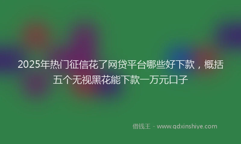 2025年热门征信花了网贷平台哪些好下款，概括五个无视黑花能下款一万元口子