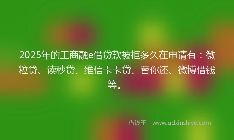 2025年的工商融e借贷款被拒多久在申请有：微粒贷、读秒贷、维信卡卡贷、替你还、微博借钱等。