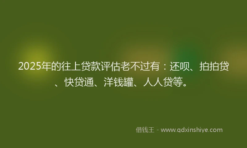 2025年的往上贷款评估老不过有：还呗、拍拍贷、快贷通、洋钱罐、人人贷等。
