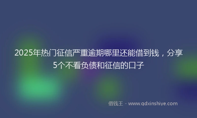 2025年热门征信严重逾期哪里还能借到钱，分享5个不看负债和征信的口子