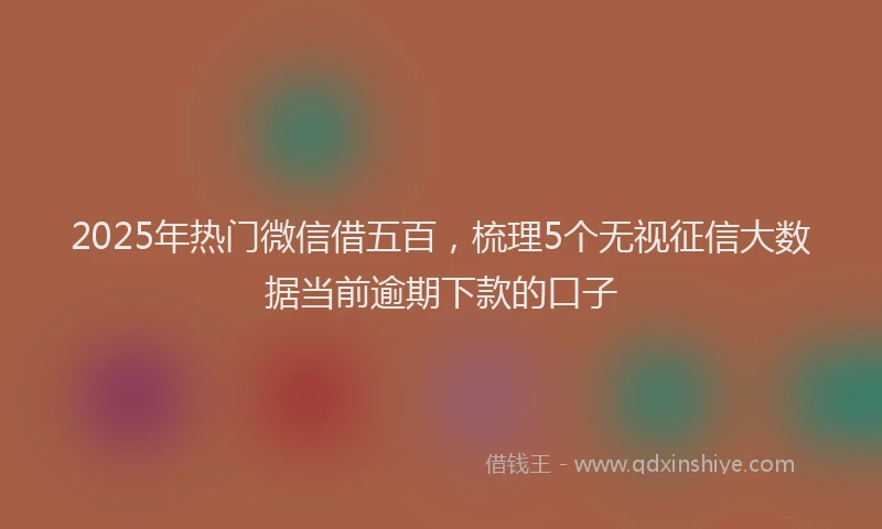 2025年热门微信借五百，梳理5个无视征信大数据当前逾期下款的口子