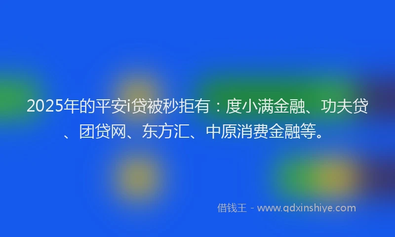 2025年的平安i贷被秒拒有：度小满金融、功夫贷、团贷网、东方汇、中原消费金融等。