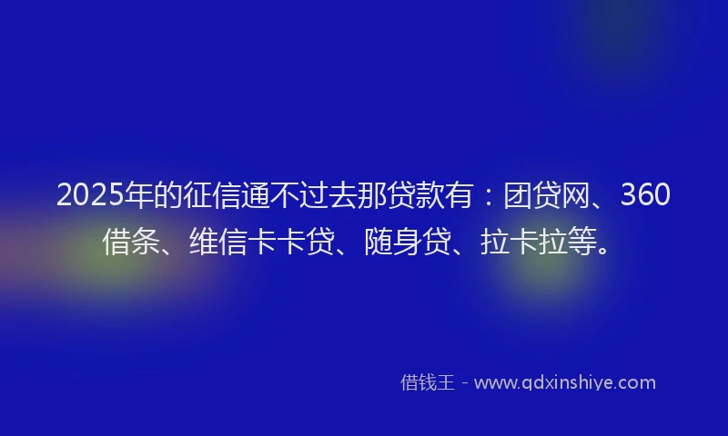 2025年的征信通不过去那贷款有：团贷网、360借条、维信卡卡贷、随身贷、拉卡拉等。