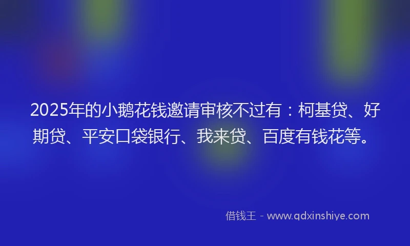 2025年的小鹅花钱邀请审核不过有：柯基贷、好期贷、平安口袋银行、我来贷、百度有钱花等。