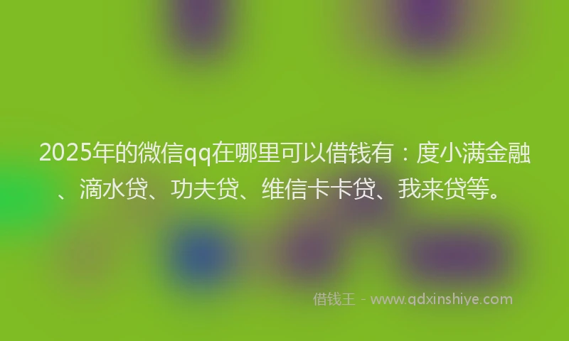 2025年的微信qq在哪里可以借钱有：度小满金融、滴水贷、功夫贷、维信卡卡贷、我来贷等。