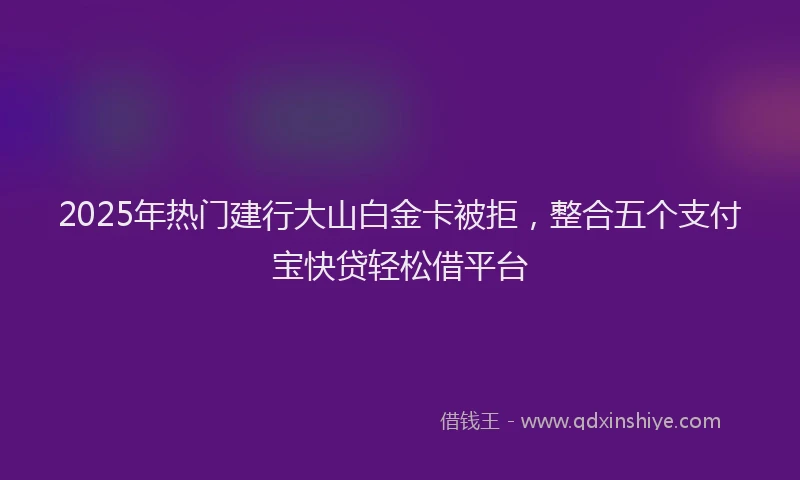 2025年热门建行大山白金卡被拒，整合五个支付宝快贷轻松借平台
