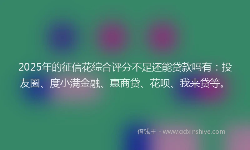 2025年的征信花综合评分不足还能贷款吗有：投友圈、度小满金融、惠商贷、花呗、我来贷等。