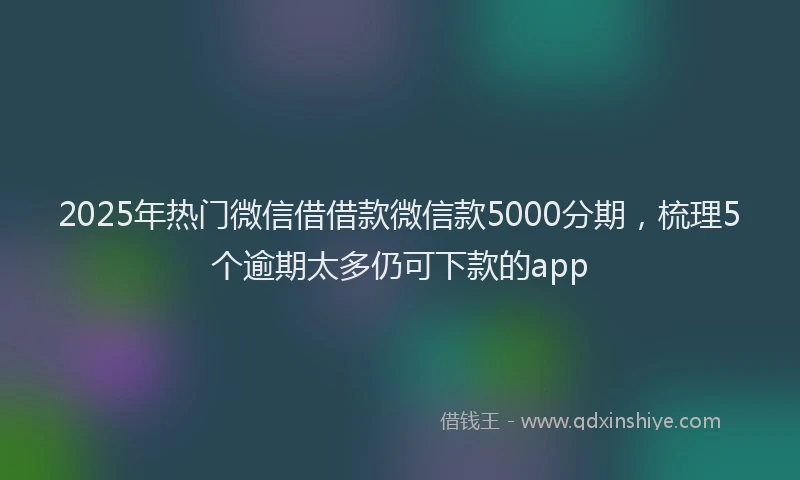 2025年热门微信借借款微信款5000分期，梳理5个逾期太多仍可下款的app