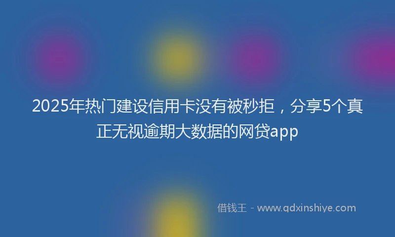 2025年热门建设信用卡没有被秒拒，分享5个真正无视逾期大数据的网贷app
