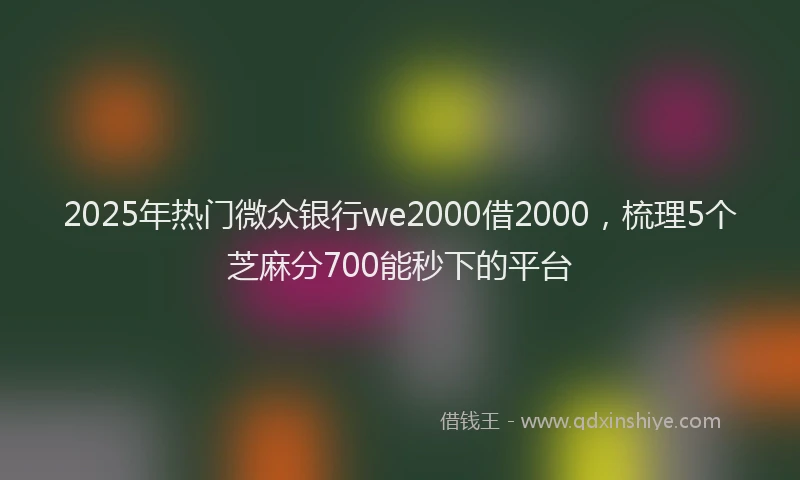 2025年热门微众银行we2000借2000，梳理5个芝麻分700能秒下的平台