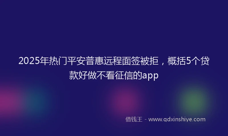 2025年热门平安普惠远程面签被拒，概括5个贷款好做不看征信的app