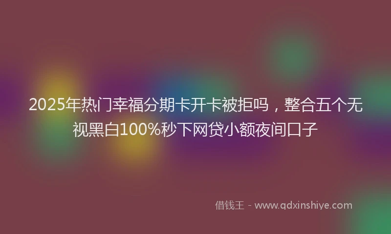 2025年热门幸福分期卡开卡被拒吗，整合五个无视黑白100%秒下网贷小额夜间口子