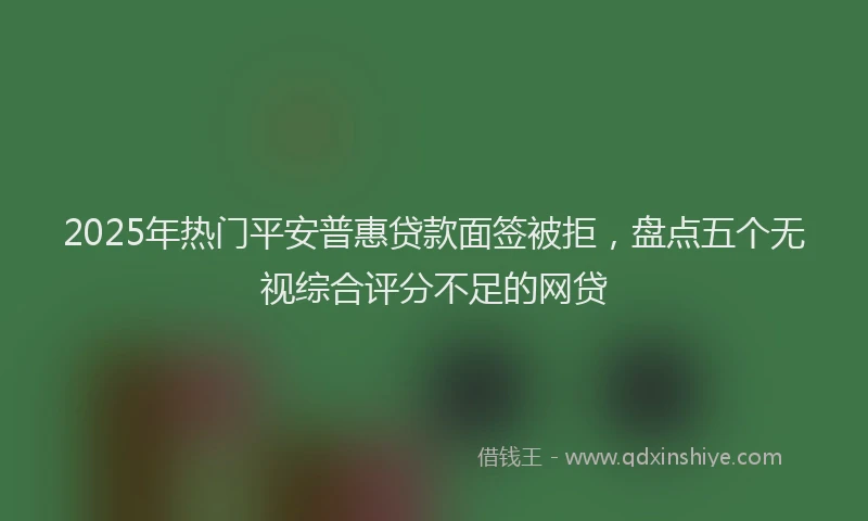 2025年热门平安普惠贷款面签被拒，盘点五个无视综合评分不足的网贷