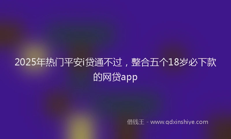 2025年热门平安i贷通不过，整合五个18岁必下款的网贷app