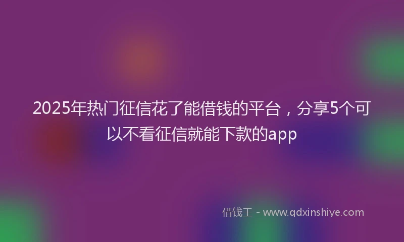 2025年热门征信花了能借钱的平台，分享5个可以不看征信就能下款的app