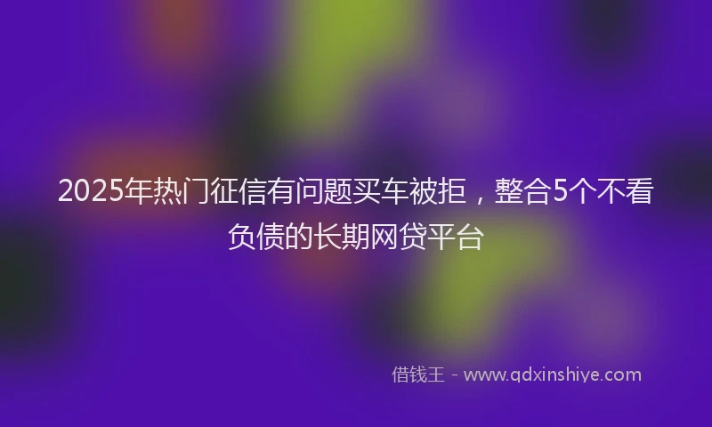 2025年热门征信有问题买车被拒，整合5个不看负债的长期网贷平台