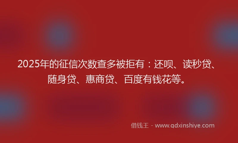 2025年的征信次数查多被拒有：还呗、读秒贷、随身贷、惠商贷、百度有钱花等。