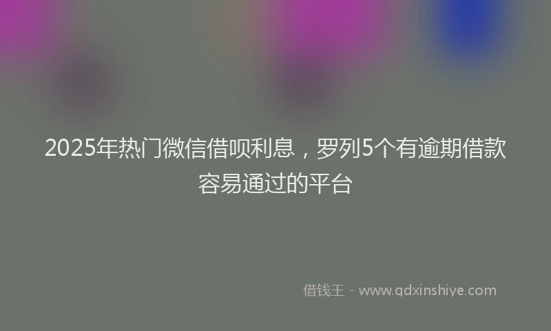 2025年热门微信借呗利息，罗列5个有逾期借款容易通过的平台