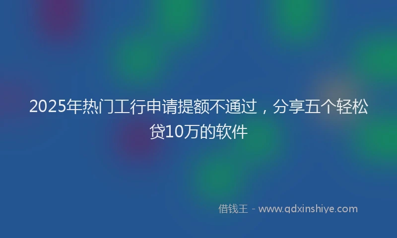 2025年热门工行申请提额不通过，分享五个轻松贷10万的软件