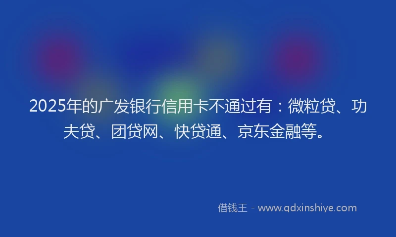 2025年的广发银行信用卡不通过有：微粒贷、功夫贷、团贷网、快贷通、京东金融等。