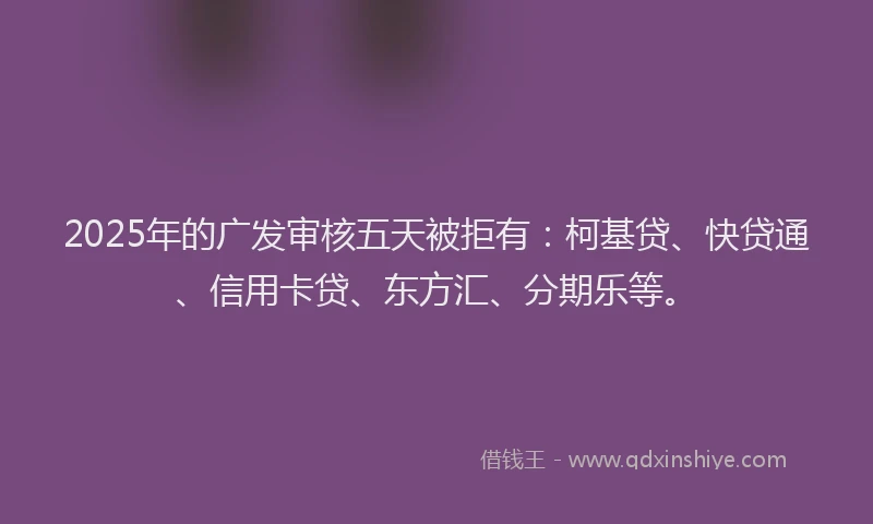 2025年的广发审核五天被拒有：柯基贷、快贷通、信用卡贷、东方汇、分期乐等。