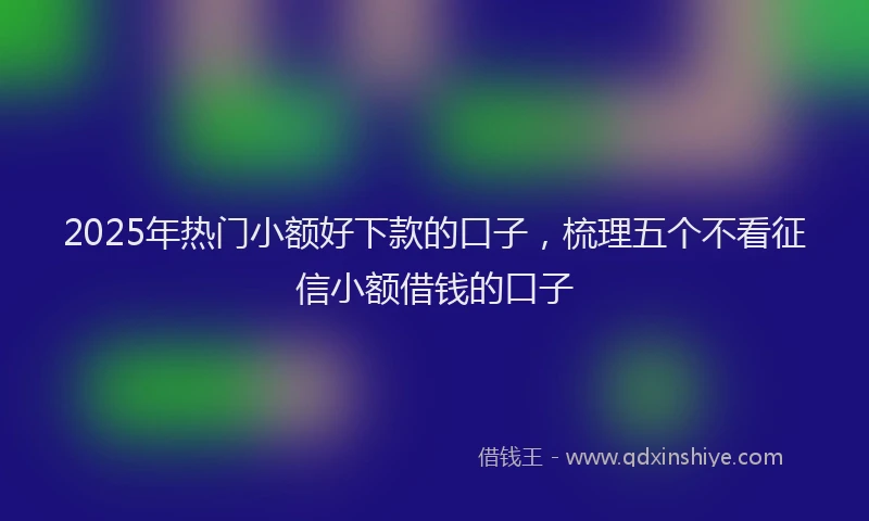 2025年热门小额好下款的口子，梳理五个不看征信小额借钱的口子