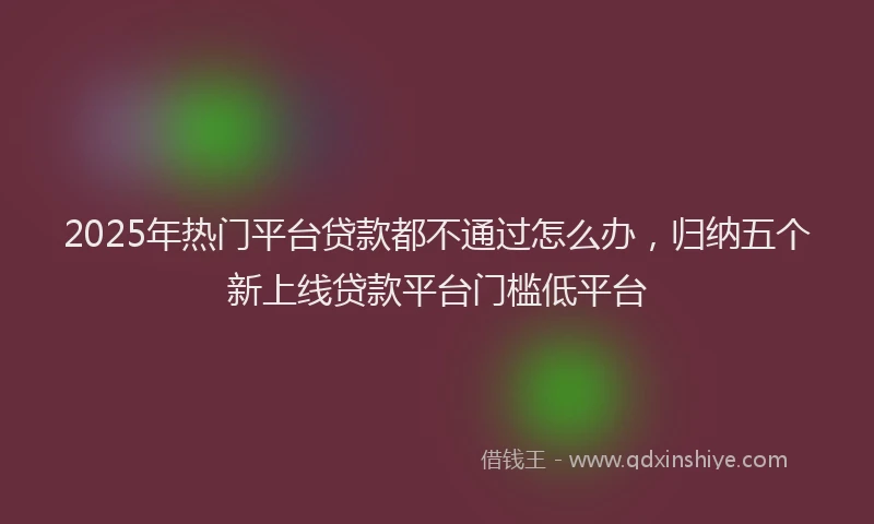 2025年热门平台贷款都不通过怎么办，归纳五个新上线贷款平台门槛低平台