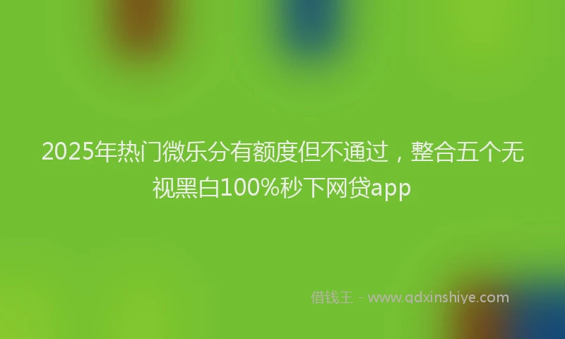 2025年热门微乐分有额度但不通过，整合五个无视黑白100%秒下网贷app