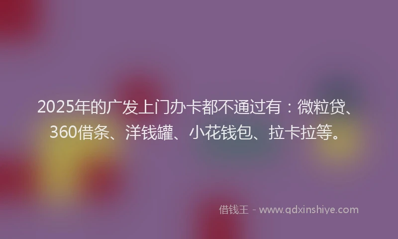 2025年的广发上门办卡都不通过有：微粒贷、360借条、洋钱罐、小花钱包、拉卡拉等。