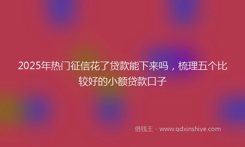 2025年热门征信花了贷款能下来吗，梳理五个比较好的小额贷款口子