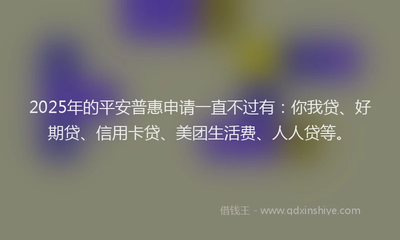 2025年的平安普惠申请一直不过有：你我贷、好期贷、信用卡贷、美团生活费、人人贷等。