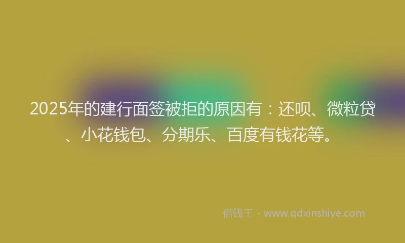 2025年的建行面签被拒的原因有：还呗、微粒贷、小花钱包、分期乐、百度有钱花等。