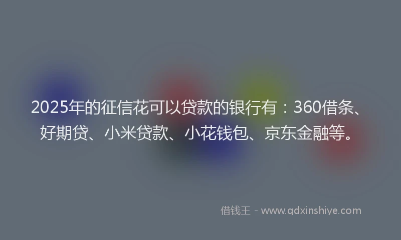 2025年的征信花可以贷款的银行有：360借条、好期贷、小米贷款、小花钱包、京东金融等。