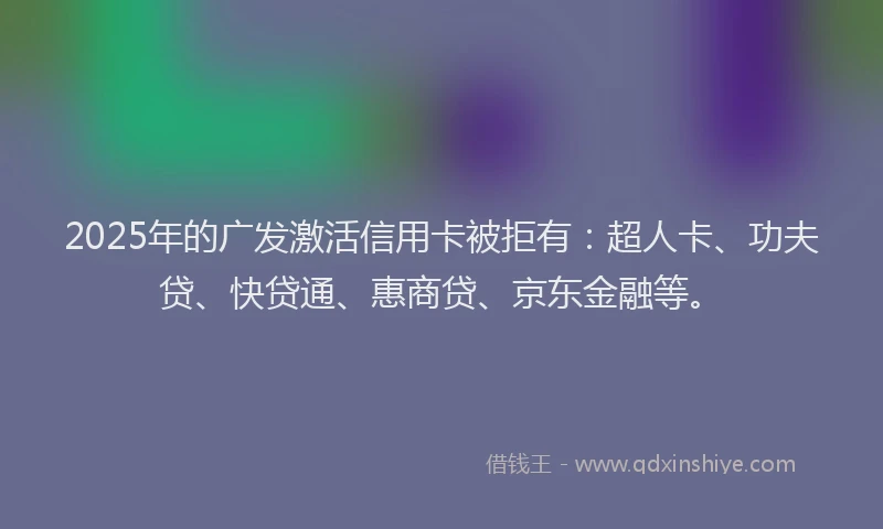 2025年的广发激活信用卡被拒有：超人卡、功夫贷、快贷通、惠商贷、京东金融等。
