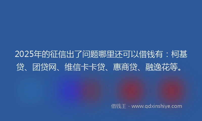 2025年的征信出了问题哪里还可以借钱有：柯基贷、团贷网、维信卡卡贷、惠商贷、融逸花等。