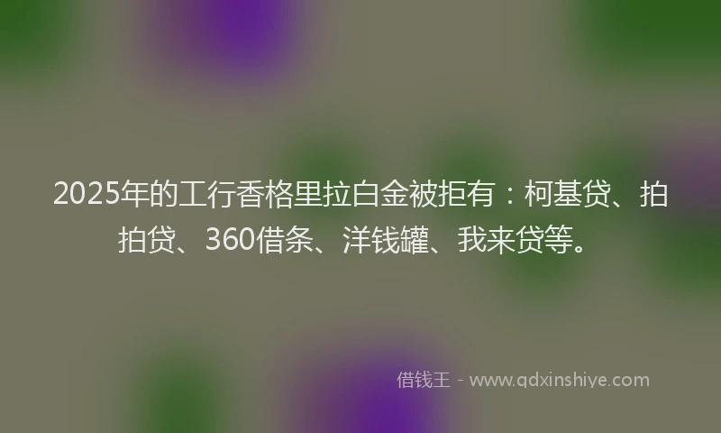 2025年的工行香格里拉白金被拒有：柯基贷、拍拍贷、360借条、洋钱罐、我来贷等。