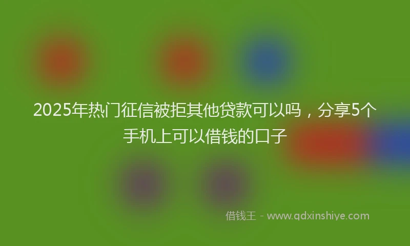 2025年热门征信被拒其他贷款可以吗，分享5个手机上可以借钱的口子