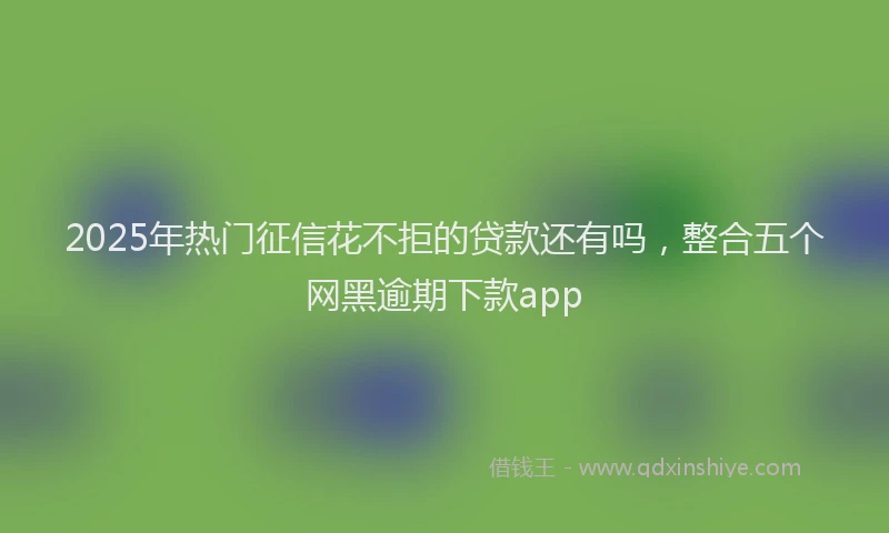 2025年热门征信花不拒的贷款还有吗，整合五个网黑逾期下款app
