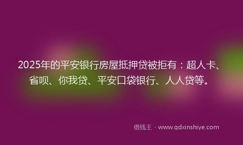 2025年的平安银行房屋抵押贷被拒有：超人卡、省呗、你我贷、平安口袋银行、人人贷等。