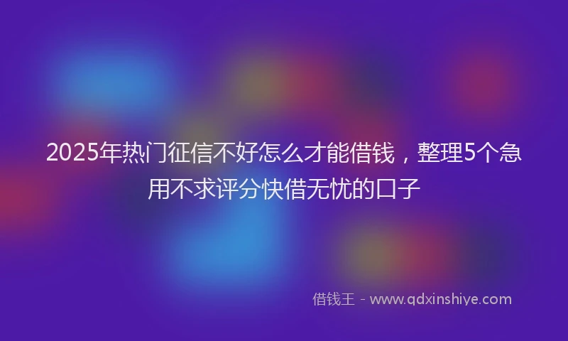 2025年热门征信不好怎么才能借钱，整理5个急用不求评分快借无忧的口子